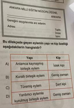 Gereğini saygılarımla arz ederim
Adres:
ANKARA MİLLİ EĞİTİM MÜDÜRLÜĞÜNE,
A)
B)
Bu dilekçede geçen eylemin yapı ve kip özelliği
aşağıdakilerin hangisidir?
C)
D)
Yapı
Anlamca kaynaşmış
birleşik eylem
Kurallı birleşik eylem
ANKARA
Türemiş eylem
Yardımcı eylemle
kurulmuş birleşik eylem
Tarih:
Imza:
İsim:
Kip
İstek kipi
Geniş zaman
Şart kipi
Geniş zaman