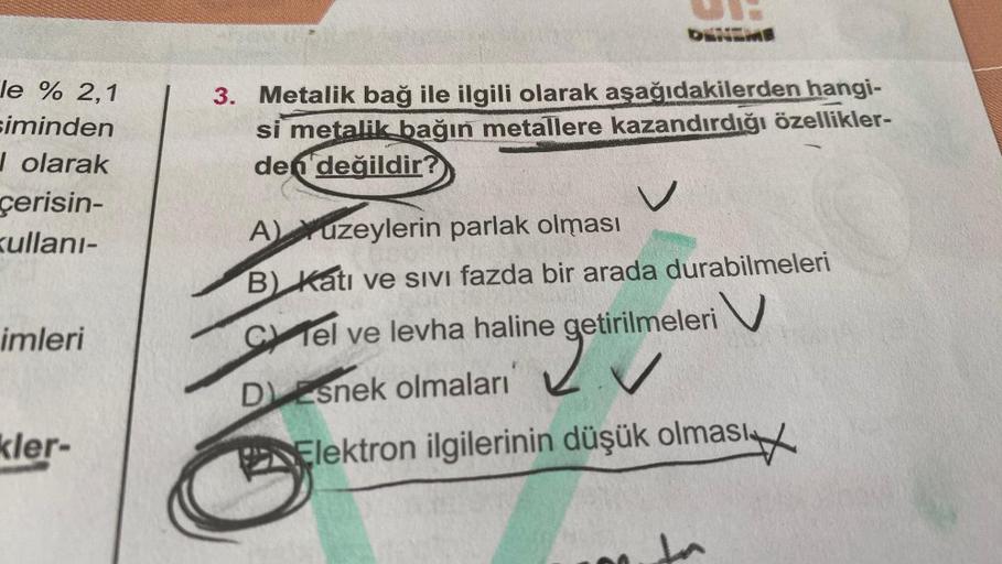 le % 2,1
siminden
Jolarak
çerisin-
kullanı-
imleri
kler-
3. Metalik bağ ile ilgili olarak aşağıdakilerden hangi-
si metalik bağın metallere kazandırdığı özellikler-
den değildir?
A) Yuzeylerin parlak olması
B) Katı ve sivi fazda bir arada durabilmeleri
C T