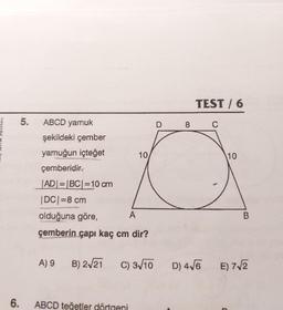 yayınları
6.
5.
ABCD yamuk
şekildeki çember
yamuğun içteğet
çemberidir.
JAD|=|BC| =10 cm
|DC| =8 cm
A) 9
olduğuna göre,
çemberin çapı kaç cm dir?
B) 2√21
A
10
ABCD teğetler dörtgeni
C) 3√10
D
8
TEST / 6
C
10
B
D) 4√6 E) 7√2