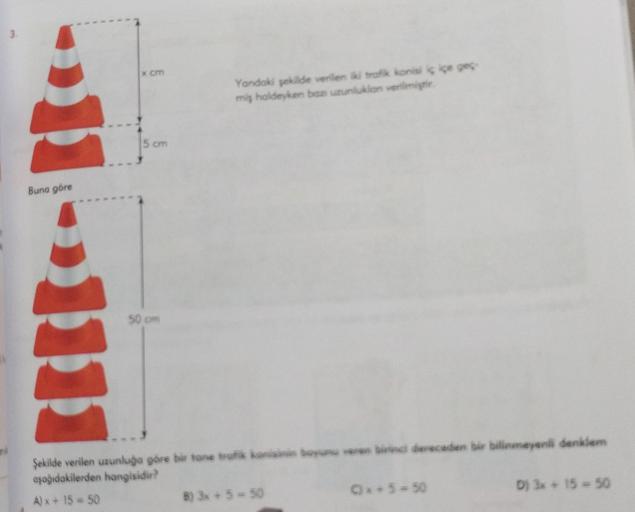 3.
Buna göre
x cm
5 cm
50 cm
Yandaki şekilde verilen iki trafik konisi iç içe
miş haldeyken baz uzunlukion verilmiştir.
Şekilde verilen uzunluğa göre bir tane trafik konisinin boyunu veren birinci dereceden bir bilinmeyenli denklem
aşağıdakilerden hangisid