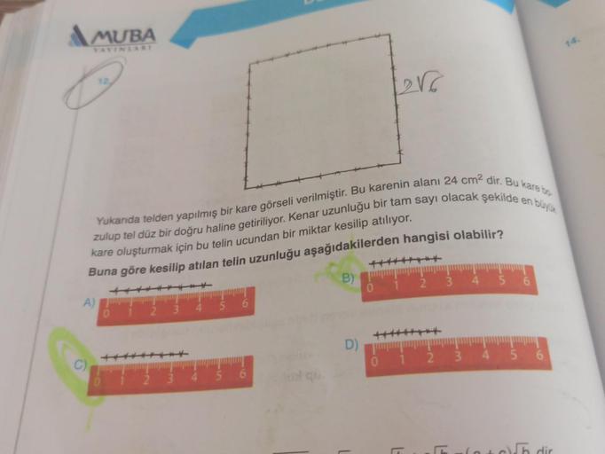 MUBA
YAYINLARI
&
C)
en büyük
Yukarıda telden yapılmış bir kare görseli verilmiştir. Bu karenin alanı 24 cm² dir. Bu kare bo
zulup tel düz bir doğru haline getiriliyor. Kenar uzunluğu bir tam sayı olacak şekilde e
kare oluşturmak için bu telin ucundan bir m