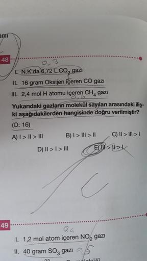 ami
48
49
3
I. N.K'da 6,72 L CO₂ gazi
II. 16 gram Oksijen içeren CO gazı
III. 2,4 mol H atomu içeren CH4 gazı
Yukarıdaki gazların molekül sayıları arasındaki iliş-
ki aşağıdakilerden hangisinde doğru verilmiştir?
(0:16)
A) I > I > III
B) I > III > II
D) II