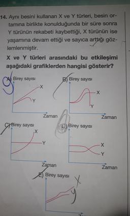 14. Aynı besini kullanan X ve Y türleri, besin or-
tamına birlikte konulduğunda bir süre sonra
Y türünün rekabeti kaybettiği, X türünün ise
yaşamına devam ettiği ve sayıca arttığı göz-
lemlenmiştir.
X ve Y türleri arasındaki bu etkileşimi
aşağıdaki grafiklerden hangisi gösterir?
Birey sayısı
Birey sayısı
X
-X
Zaman
-Y
Zaman
B) Birey sayısı
X
Ax
Birey sayısı
Birey sayısı
Zaman
-X
-Y
Zaman