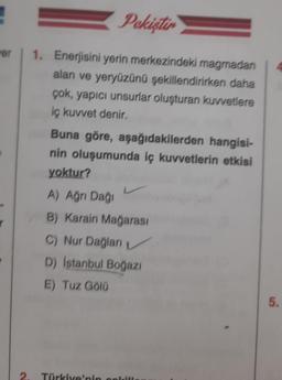 wer
Pekiştir
1. Enerjisini yerin merkezindeki magmadan
alan ve yeryüzünü şekillendirirken daha
çok, yapıcı unsurlar oluşturan kuvvetlere
iç kuvvet denir.
Buna göre, aşağıdakilerden hangisi-
nin oluşumunda iç kuvvetlerin etkisi
yoktur?
A) Ağrı Dağı
B) Karain Mağarası
C) Nur Dağları
D) İstanbul Boğazı
E) Tuz Gölü
4
5.