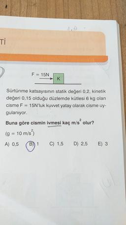 Ti
F = 15N
K
Sürtünme katsayısının statik değeri 0,2, kinetik
değeri 0,15 olduğu düzlemde kütlesi 6 kg olan
cisme F = 15N'luk kuvvet yatay olarak cisme uy-
gulanıyor.
2
Buna göre cismin ivmesi kaç m/s² olur?
(g = 10 m/s
A) 0,5
B) 1 C) 1,5
D) 2,5
E) 3