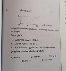 7.
5
Alvme(m/s²)
0
> Kuvvet(N)
10
30
Yatay düzlemde hareket eden cismin ivme - kuvvet grafiği
verilmiştir.
Buna göre,
1. Sürtünme kuvveti 10 N'dir.
II. Cismin kütlesi 4 kg'dır.
III. 8 N'lik kuvvet uygulanırsa cisim hareket etmez.
yargılarından hangileri doğrudur?
A) Yalnız I
D) I ve III
B) Yalnız II
C) I ve II
E) I, II ve III
B
1.
||
|||
y
A