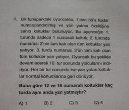 4. Bir lunaparktaki oyuncakta, 1'den 30'a kadar
numaralandırılmış ve yan yatma özelliğine
sahip koltuklar bulunuyor. Bu oyuncağın 1.
turunda sadece 1 numaralı koltuk, 2. turunda
numarası 2'nin tam katı olan tüm koltuklar yan
yatıyor. 3. turda numarası 3'ün tam katı olan
tüm koltuklar yan yatıyor. Oyuncak bu şekilde
devam ederek 10. tur sonunda yolcularını indi-
riyor. Her bir tur sonunda ise yan yatan koltuk-
lar normal konumlarına geri dönüyor.
Buna göre 12 ve 18 numaralı koltuklar kaç
turda aynı anda yan yatmıştır?
A) 1
B) 2
C) 3
D) 4