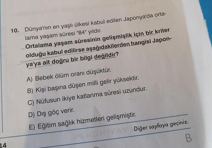 14
10. Dünya'nın en yaşlı ülkesi kabul edilen Japonya'da orta-
lama yaşam süresi "84" yıldır.
Ortalama yaşam süresinin gelişmişlik için bir kriter
olduğu kabul edilirse aşağıdakilerden hangisi Japon-
ya'ya ait doğru bir bilgi değildir?
A) Bebek ölüm oranı