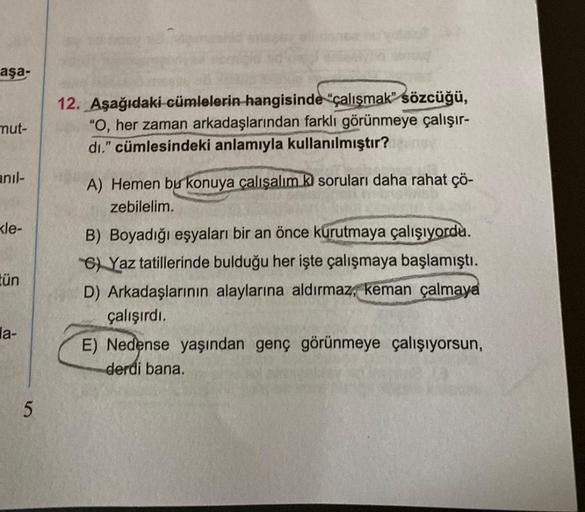 aşa-
mut-
anıl-
le-
tün
la-
5
12. Aşağıdaki cümlelerin hangisinde çalışmak" sözcüğü,
"O, her zaman arkadaşlarından farklı görünmeye çalışır-
dı." cümlesindeki anlamıyla kullanılmıştır?
A) Hemen bu konuya çalışalım ki soruları daha rahat çö-
zebilelim.
B) B