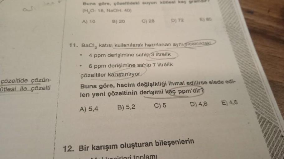 çözeltide çözün-
ütlesi ile çözelti
Buna göre, çözeltideki suyun kütlesi kag gramdir
(H₂O: 18, NaOH: 40)
A) 10
B) 20
C) 28
•
D) 72
11. BaCl₂ katısı kullanılarak hazırlanan aynı sicaklıktaki
4 ppm derişimine sahip 3 litrelik
6 ppm derişimine sahip 7 litreli