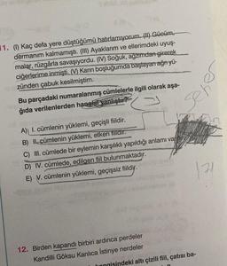 y Birds
O
1. (1) Kaç defa yere düştüğümü hatırlamıyorum. (II) Gücüm,
dermanım kalmamıştı. (III) Ayaklarım ve ellerimdeki uyuş-
malar, rüzgârla savaşıyordu. (IV) Soğuk, agzımdan girerek
ciğerlerime inmişti. (V) Karın boşluğumda başlayan ağrı yü-
zünden çabuk kesilmiştim.
Bu parçadaki numaralanmış cümlelerle ilgili olarak aşa-
ğıda verilenlerden hangisi vanlıştır?
G
vinilic
A) I. cümlenin yüklemi, geçişli fiildir.
B) Il cümlenin yüklemi, etken fiildir.
C) III. cümlede bir eylemin karşılıklı yapıldığı anlamı vardır.
D) IV. cümlede, edilgen fiil bulunmaktadır.
E) V. cümlenin yüklemi, geçişsiz fiildir.
m
seh
12. Birden kapandı birbiri ardinca perdeler
Kandilli Göksu Kanlıca İstinye nerdeler
1.71
honnisindeki altı çizili fiil, çatısı ba-