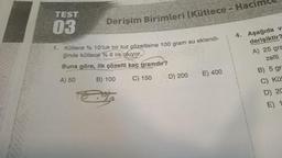 TEST
03
Derişim Birimleri (Kütlece - Hacin
1. Kütlece % 10'luk bir tuz çözeltisine 100 gram su eklendi-
ğinde kütlece % 6 lık oluyor.
Buna göre, ilk çözelti kaç gramdır?
A) 50
B) 100
C) 150
D) 200
E) 400
4. Aşağıda v
derişiktir?
A) 25 gra
zelti
B) 5 gra
C) Kü
D) 20
E) 1