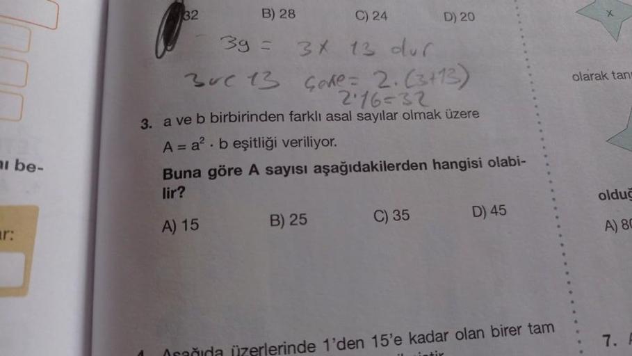 ai be-
r:
32
C) 24
3g =
3x 13 dur
30c 13 Gode = 2. (3+13)
2:16=32
3. a ve b birbirinden farklı asal sayılar olmak üzere
B) 28
A = a² beşitliği veriliyor.
.
Buna göre A sayısı aşağıdakilerden hangisi olabi-
lir?
A) 15
B) 25
D) 20
C) 35
D) 45
üzerlerinde 1'd