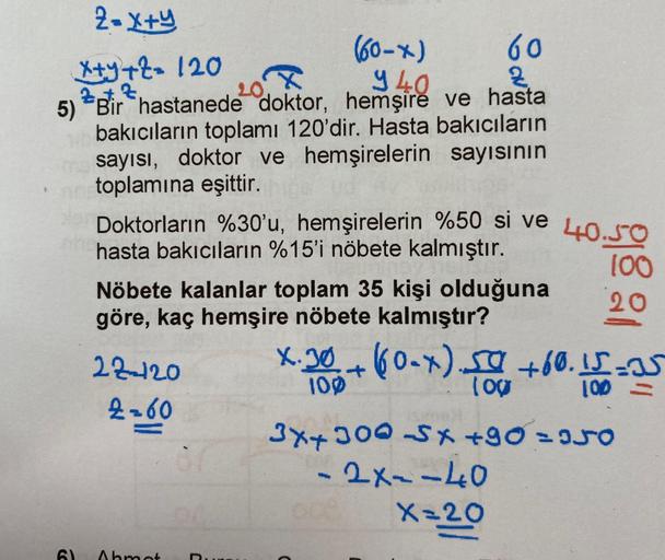 2= x+y
(60-x)
940
60
x+y+z= 120
Zt Z
OX
5) Bir hastanede doktor, hemşire ve hasta
bakıcıların toplamı 120'dir. Hasta bakıcıların
sayısı, doktor ve hemşirelerin sayısının
netoplamına eşittir.
Doktorların %30'u, hemşirelerin %50 si ve 40.50
hasta bakıcıların