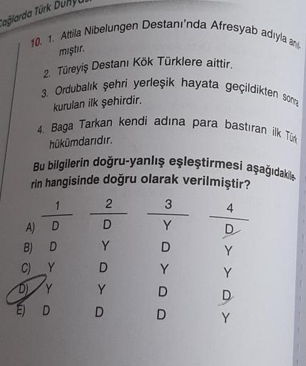 10. 1. Attila Nibelungen Destanı'nda Afresyab adıyla anıl
mıştır.
2. Türeyiş Destanı Kök Türklere aittir.
Cağlarda Türk
3. Ordubalık şehri yerleşik hayata geçildikten sonra
kurulan ilk şehirdir.
4. Baga Tarkan kendi adına para bastıran ilk Türk
hükümdarıdı