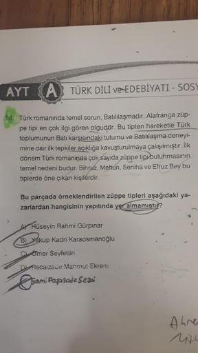 AYT A TÜRK DİLİ ve EDEBİYATI - SOSY
Türk romanında temel sorun, Batılılaşmadır. Alafranga züp-
pe tipi en çok ilgi gören olgudar. Bu tipten hareketle Türk
toplumunun Batı karşısındaki tutumu ve Batılılaşma deneyi-
mine dair ilk tepkiler açıklığa kavuşturul