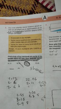 MATEMATİK
5. Onur evde kullandığı internet hesabının güvenli ol
ması için wifi şifresini sık sık değiştirmektedir. En az
6, en çok & haneli sifreyi belirlerken aşağıda verilen
adımları izlemektedir.
.
Iki basamaklı bir sayı seçmiştir..
Seçilen sayının pozitif tam sayı çarpanlarını kü-
çükten büyüğe doğru yan yana yazmıştır.
• Yazılan her rakam bir haneyi temsil edecek şe-
kilde şifre oluşturmuştur.
Örneğin, 18 sayısı seçildiğinde şifre 1236918 ol-
maktadır.
Oluşturduğu şifreyi hatırlamak için seçtiği iki ba-
samaklı sayıyı not eden Onur aşağıdaki sayılar-
dan hangisini not defterine yazmış olamaz?
A) 12
B) 2
D) 45
1.12.
2.6
13.- 4.7
22.46
2.11.
1.045
3.1.5
5.9 8
shone
A
1.35.
5.7 5
7.
1.22
99
8. Si
4x cm
Kısa kenarları es
kenarlarından y
sonra üçgen şek
Buna göre boy
kare cinsinden
den hangisidir?
A) 4x² - y²
C) y² - 2x²
4+2