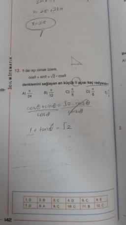 da-
ACIL MATEMATIK
-142
A)
Sir
X=2rt
12. 8 dar açı olmak üzere,
cose+sine= √2. cost
X= 21 +2km
denklemini sağlayan en küçük açısı kaç radyandın
K
K
24
cost +sind = √2. cos
LOS
fost
1. D
7. D
ittnDese
2. B
8. A
3. C
9. C
4. D
10. C
5. C
11. B
6. E
12. C
Bu
A)
2.