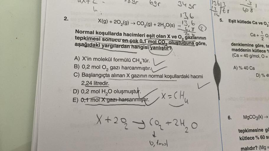 2.
h
byr
X(g) + 20₂(g) → CO₂(g) + 2H₂O(s)
Normal koşullarda hacimleri eşit olan X ve O₂ gazlarının
tepkimesi sonucu en çok 0,1 mol CO, oluştuğuna göre,
aşağıdaki yargılardan hangisi yanlıştır?
A) X'in molekül formülü CH₂'tür.
4
34 gr
136
13.6
6,7
24
2,24 l