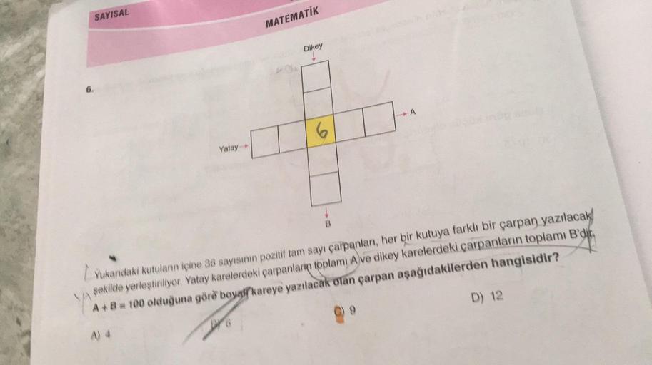 6.
SAYISAL
Yatay
MATEMATİK
Ou
Dikey
6
A
Yukarıdaki kutuların içine 36 sayısının pozitif tam sayı çarpanları, her bir kutuya farklı bir çarpan yazılacak
şekilde yerleştiriliyor. Yatay karelerdeki çarpanların toplamı A ve dikey karelerdeki çarpanların toplam