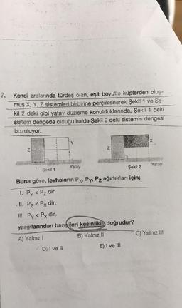 Kendi aralanında türdeş olan, eşit boyutlu küplerden oluş-
muş X, Y, Z sistemleri birbirine perçinlenerek Şekil 1 ve Se-
kil 2 deki gibi yatay düzleme konulduklarında, Şekil 1 deki
sistem dengede olduğu halde Şekil 2 deki sistemin dengesi
bozuluyor.
N
Şekil 1
Yalay
Dil ve il
Z
Şekil 2
Buna göre, levhaların Fx, Py, Pz ağırlıkları için;
1. Py < Pz dir.
II. Pz < Px dir.
III. Py < Px dir.
yargılarından hangileri kesinlikle doğrudur?
A) Yalnız !
B) Yalnız II
E) I ve Ill
Yatay
C) Yalnız !!!