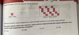 Aşağıda bir banyo zeminine döşenen karolar verilmiştir.
30
100
50
Şekil 1: Karo
Şekil 2: Banyo zemini
Kullanılan karoların zemini döşemek için yeterli olmadığı anlaşılmış ve yeni karolar sipariş edilmiştir.
Buna göre sipariş edilen karo sayısının, banyo zeminine döşenecek tüm karo sayısına bölümünü veren
yüzdelik ifade aşağıdakilerden hangisidir?
A) % 50
B) %60
C) %70
R
D) %80