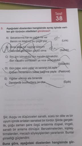 3. Aşağıdaki dizelerden hangisinde ayraç içinde veri-
len şiir türünün nitelikleri görülmez?
A) Şakaklarıma kar mi yağdrne var
Benim mi Allabim bu çizgili yüz
Dinle sana bir nasihat edeyim
Hatırdan gönülden geçici olma
De
Test
38
d
E) Yiğitler silkinip ata