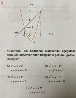 3.
Ay
müxö, ninimistale mobineb
intel
A) x² = y + 2
7
-2 O
x-y + 4 = 0
4
2
C) x² = y +2 m
x+y=4=0
-2
3
Yukarıdaki dik koordinat sisteminde aşağıdaki
denklem sistemlerinden hangisinin çözümü göste-
rilmiştir?
-X
E) x² = y + 2
18
B) x² = y - 2
x-y-4=0
VD) x² =y-2 Dublo
x+y=4=0
x-y+4= 0
S(A