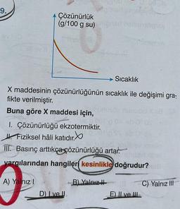 9.
+ Çözünürlük
(g/100 g su)
X maddesinin çözünürlüğünün
fikte verilmiştir.
Buna göre X maddesi için,
uz po0ry
1. Çözünürlüğü ekzotermiktir.
Fiziksel hâli katıdır.
A) Yalnız I
D) I ve II
03 M
B) Yalnız
alent gimsta ob
Sıcaklık
sıcaklık ile değişimi gra-
Unusöp numus
Lasbandligyay
III. Basınç arttıkça çözünürlüğü artar.
T
yargılarından hangileri kesinlikle doğrudur? wa
ob za
18 C) Yalnız III
E) II ve III