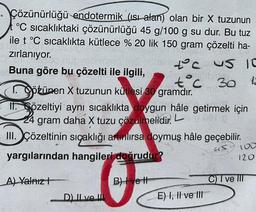 Çözünürlüğü endotermik (ısı alan) olan bir X tuzunun
°C sıcaklıktaki çözünürlüğü 45 g/100 g su dur. Bu tuz
ile t °C sıcaklıkta kütlece % 20 lik 150 gram çözelti ha-
915
zırlanıyor.
Buna göre bu çözelti ile ilgili,
götünen X tuzunun kütlesi 30 gramdır.
II. Sözeltiyi aynı sıcaklıkta doygun hâle getirmek için
0018
24 gram daha X tuzu çözülmelidir. L
teus 10
əntorbling
12
D) II ve I
t°C 30
III. Çözeltinin sıcaklığı artırılırsa doymuş hâle geçebilir.
yargılarından hangileri doğrudur?
45.
A) Yalnız
B) ve H
E) I, II ve III
120
C) I ve III