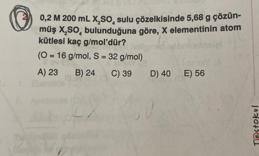 0,2 M 200 mL X,SO, sulu çözelkisinde 5,68 g çözün-
müş X,SO, bulunduğuna göre, X elementinin atom
kütlesi kaç g/mol'dür?
hainelet
(O = 16 g/mol, S = 32 g/mol)
MISY
A) 23
B) 24
C) 39
D) 40
E) 56
Testokul