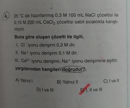 4.
25 °C de hazırlanmış 0,3 M 100 mL NaCl çözeltisi ile
0,15 M 200 mL CaCl₂ çözeltisi sabit sıcaklıkta karıştı-
riliyor.
Buna göre oluşan çözelti ile ilgili,
I. CI iyonu derişimi 0,3 M dir.
II. Na+ iyonu derişimi 0,1 M dir.
III. Ca²+ iyonu derişimi, Na+ iyonu derişimine eşittir.
yargılarından hangileri doğrudur?
A) Yalnız I
1
D) I ve III
B) Yalnız II
E) I, II ve III
C) I ve ll