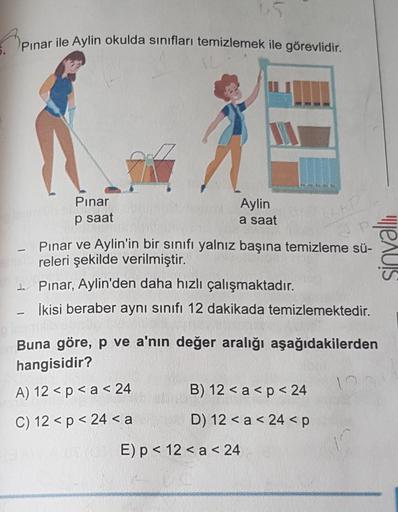 Pınar ile Aylin okulda sınıfları temizlemek ile görevlidir.
-
{
+R
Pınar ve Aylin'in bir sınıfı yalnız başına temizleme sü-
releri şekilde verilmiştir.
Pınar, Aylin'den daha hızlı çalışmaktadır.
İkisi beraber aynı sınıfı 12 dakikada temizlemektedir.
Pınar