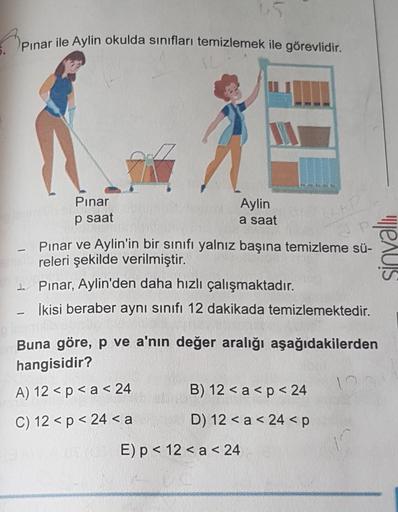 Pınar ile Aylin okulda sınıfları temizlemek ile görevlidir.
-
{
+R
Pınar ve Aylin'in bir sınıfı yalnız başına temizleme sü-
releri şekilde verilmiştir.
Pınar, Aylin'den daha hızlı çalışmaktadır.
İkisi beraber aynı sınıfı 12 dakikada temizlemektedir.
Pınar
