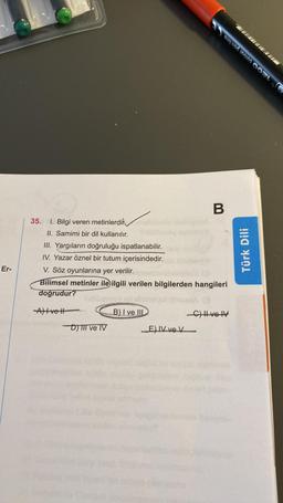 Er-
35. 1. Bilgi veren metinlerdin
II. Samimi bir dil kullanılır.
III. Yargıların doğruluğu ispatlanabilir.
IV. Yazar öznel bir tutum içerisindedir.
Avell
V. Söz oyunlarına yer verilir.
Bilimsel metinler ile ilgili verilen bilgilerden hangileri
doğrudur?
-D) III ve IV
B) I ve III
B
E) IV ve V
aus und imotos CON
-C) II ve IV
Türk Dili