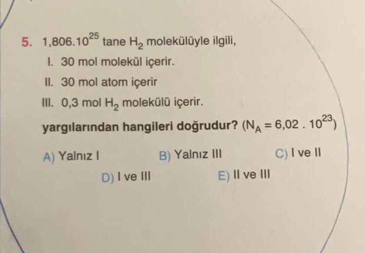 5. 1,806.10
tane H₂ molekülüyle ilgili,
I. 30 mol molekül içerir.
II. 30 mol atom içerir
III. 0,3 mol H₂ molekülü içerir.
yargılarından hangileri doğrudur? (N₁ = 6,02.10²3)
A) Yalnız I
C) I ve II
D) I ve III
B) Yalnız III
E) II ve III