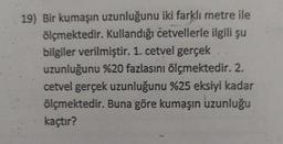 19) Bir kumaşın uzunluğunu iki farklı metre ile
ölçmektedir. Kullandığı četvellerle ilgili şu
bilgiler verilmiştir. 1. cetvel gerçek
uzunluğunu %20 fazlasını ölçmektedir. 2.
cetvel gerçek uzunluğunu %25 eksiyi kadar
ölçmektedir. Buna göre kumaşın uzunluğu
kaçtır?