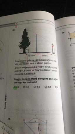 ?
E) 6
tonguç kampüs
34.
33.
5
1,5 metre
Eray sokakta giderken gördüğü direğin uç nok-
tasından ağacın tepe noktasını görüyor.
Eray'ın direğe uzaklığı 2 metre, direğin ağaca
uzaklığı 1,5 metre ve Eray'ın gözünün yerden
yüksekliği 1,8 metredir.
+X+21=10X
3+=21
Direğin boyu 2,6 metre olduğuna göre ağa-
cın boyu kaç metredir?
A) 3,2
B) 3,4 C) 3,6 D) 3,8 E) 4
D
2 metre
1
X
C
1950 2060
35.
D
Kak
A
Şek
L, E
ta
S
ke
na
b
r