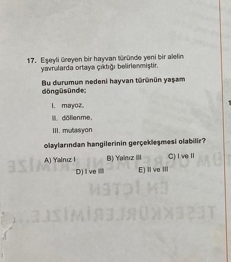 17. Eşeyli üreyen bir hayvan türünde yeni bir alelin
yavrularda ortaya çıktığı belirlenmiştir.
asl
Bu durumun nedeni hayvan türünün yaşam
döngüsünde;
1. mayoz,
II. döllenme,
III. mutasyon
olaylarından hangilerinin gerçekleşmesi olabilir?
A) Yalnız I
B) Yal