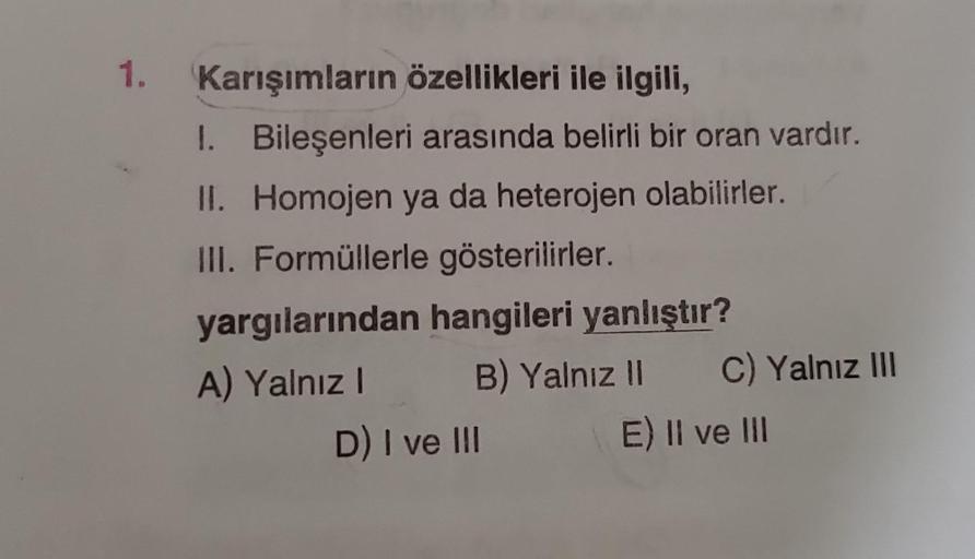 1. Karışımların özellikleri ile ilgili,
I. Bileşenleri arasında belirli bir oran vardır.
Homojen ya da heterojen olabilirler.
II.
III. Formüllerle gösterilirler.
yargılarından hangileri yanlıştır?
A) Yalnız I
B) Yalnız II
D) I ve III
C) Yalnız III
E) II ve