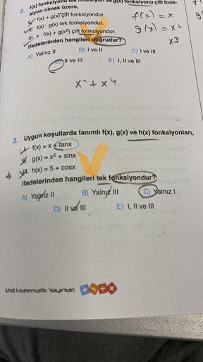 2. f(x) fonks
siyon olmak üzere,
f(x) + g(x) çift fonksiyondur.
f(x) g(x) tek fonksiyondur.
• f(x) + g(x²) çift fonksiyondur.
ifadelerinden hangileri doğrudur?
III. X.
A) Yalnız II
wlan
B) I ve II
" Il ve III
X^+ x4
E) I, II ve III
B) Yalnız III
D) Il ve I