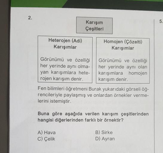 2.
Heterojen (Adi)
Karışımlar
Karışım
Çeşitleri
Görünümü ve özelliği
her yerinde aynı olma-
yan karışımlara hete-
rojen karışım denir.
Homojen (Çözelti)
Karışımlar
A) Hava
C) Çelik
Görünümü ve özelliği
her yerinde aynı olan
karışımlara homojen
karışım deni