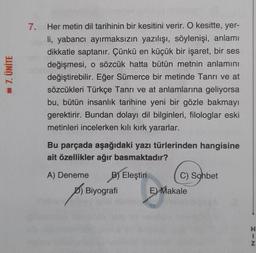 - 7. ÜNİTE
7. Her metin dil tarihinin bir kesitini verir. O kesitte, yer-
li, yabancı ayırmaksızın yazılışı, söylenişi, anlamı
dikkatle saptanır. Çünkü en küçük bir işaret, bir ses
değişmesi, o sözcük hatta bütün metnin anlamını
değiştirebilir. Eğer Sümerce bir metinde Tanrı ve at
sözcükleri Türkçe Tanrı ve at anlamlarına geliyorsa
bu, bütün insanlık tarihine yeni bir gözle bakmayı
gerektirir. Bundan dolayı dil bilginleri, filologlar eski
metinleri incelerken kılı kırk yararlar.
Bu parçada aşağıdaki yazı türlerinden hangisine
ait özellikler ağır basmaktadır?
A) Deneme B) Eleştiri
Biyografi
C) Sohbet
E) Makale
HIN