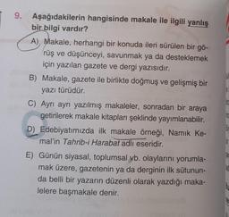 9. Aşağıdakilerin hangisinde makale ile ilgili yanlış
bir bilgi vardır?
A), Makale, herhangi bir konuda ileri sürülen bir gö-
rüş ve düşünceyi, savunmak ya da desteklemek
için yazılan gazete ve dergi yazısıdır.
B) Makale, gazete ile birlikte doğmuş ve gelişmiş bir
yazı türüdür.
C) Ayrı ayrı yazılmış makaleler, sonradan bir araya
getirilerek makale kitapları şeklinde yayımlanabilir.
D) Edebiyatımızda ilk makale örneği, Namık Ke-
mal'in Tahrib-i Harabat adlı eseridir.
E) Günün siyasal, toplumsal vb. olaylarını yorumla-
mak üzere, gazetenin ya da derginin ilk sütunun-
da belli bir yazarın düzenli olarak yazdığı maka-
lelere başmakale denir.
no
Dec