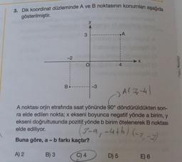 3. Dik koordinat düzleminde A ve B noktasının konumları aşağıda
gösterilmiştir.
A) 2
-2
B) 3
3
B.
-3
-) A(3,-4)
A noktası orjin etrafında saat yönünde 90° döndürüldükten son-
ra elde edilen nokta; x ekseni boyunca negatif yönde a birim, y
ekseni doğrultusunda pozitif yönde b birim ötelenerek B noktası
elde ediliyor.
(3-a, -4+b) (-2,-2)
Buna göre, a - b farkı kaçtır?
C) 4
.A
D) 5
4
X
E) 6