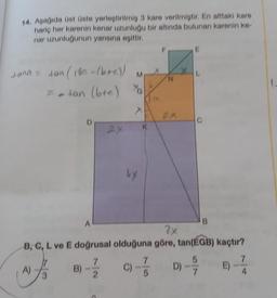 14. Aşağıda üst üste yerleştirilmiş 3 kare verilmiştir. En alttaki kare
hariç her karenin kenar uzunluğu bir altında bulunan karenin ke-
nar uzunluğunun yarısına eşittir.
Jana = tan (180-(b+c)) M
70
= -tan (btc)
A)
3
B)
2x
7
2
ux
K
A
2x
B, C, L ve E doğrusal olduğuna göre, tan(EGB) kaçtır?
N
E
L
C) -70-57
D)
E)
4
1.