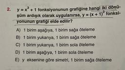 2.
y = x³
= x + 1 fonksiyonunun grafiğine hangi iki dönü-
şüm ardışık olarak uygulanırsa, y = (x + 1)³ fonksi-
yonunun grafiği elde edilir?
A) 1 birim aşağıya, 1 birim sağa öteleme
B) 1 birim yukarıya, 1 birim sağa öteleme
C) 1 birim yukarıya, 1 birim sola öteleme
D) 1 birim aşağıya, 1 birim sola öteleme
E) y eksenine göre simetri, 1 birim sağa öteleme