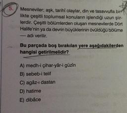 5.
Mesneviler; aşk, tarihî olaylar, din ve tasavvufla bir
likte çeşitli toplumsal konuların işlendiği uzun şiir-
lerdir. Çeşitli bölümlerden oluşan mesnevilerde Dört
Halife'nin ya da devrin büyüklerinin övüldüğü bölüme
adı verilir.
Bu parçada boş bırakılan yere aşağıdakilerden
hangisi getirilmelidir?
A) medh-i çihar-yâr-i güzîn
B) sebeb-i telif
C) agâz-i dastan
D) hatime
E) dibâce