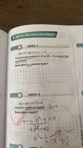 BİR DE ORİJİNAL'DEN DİNLE!
SORU-1 UROS
f(x) = x² + bx+c+2 =0
bije
fonksiyonunun grafiği A(1, 0) ve B(0, -2) noktalarından
geçmektedir.
hey ignisie
Buna göre, b c çarpımı kaçtır?
1
SORU-2
f(x) = ax² + √ax + a²
parabolü x eksenine teğettir. 2
Buna göre, a ka