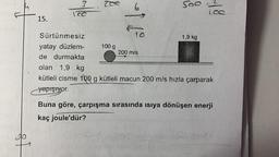 15.
?
IC
Sürtünmesiz
yatay düzlem-
de durmakta
Zoe
100 g
6
FTC
200 m/s
500
1,9 kg
olan 1,9 kg
kütleli cisme 100 g kütleli macun 200 m/s hızla çarparak
yapışıyor.
Buna göre, çarpışma sırasında ısıya dönüşen enerji
kaç joule'dür?